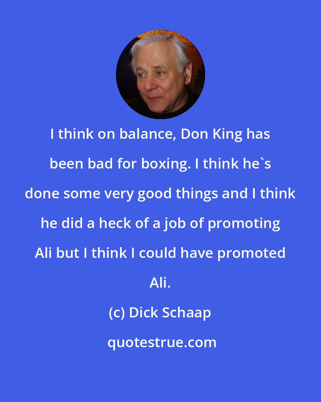 Dick Schaap: I think on balance, Don King has been bad for boxing. I think he's done some very good things and I think he did a heck of a job of promoting Ali but I think I could have promoted Ali.