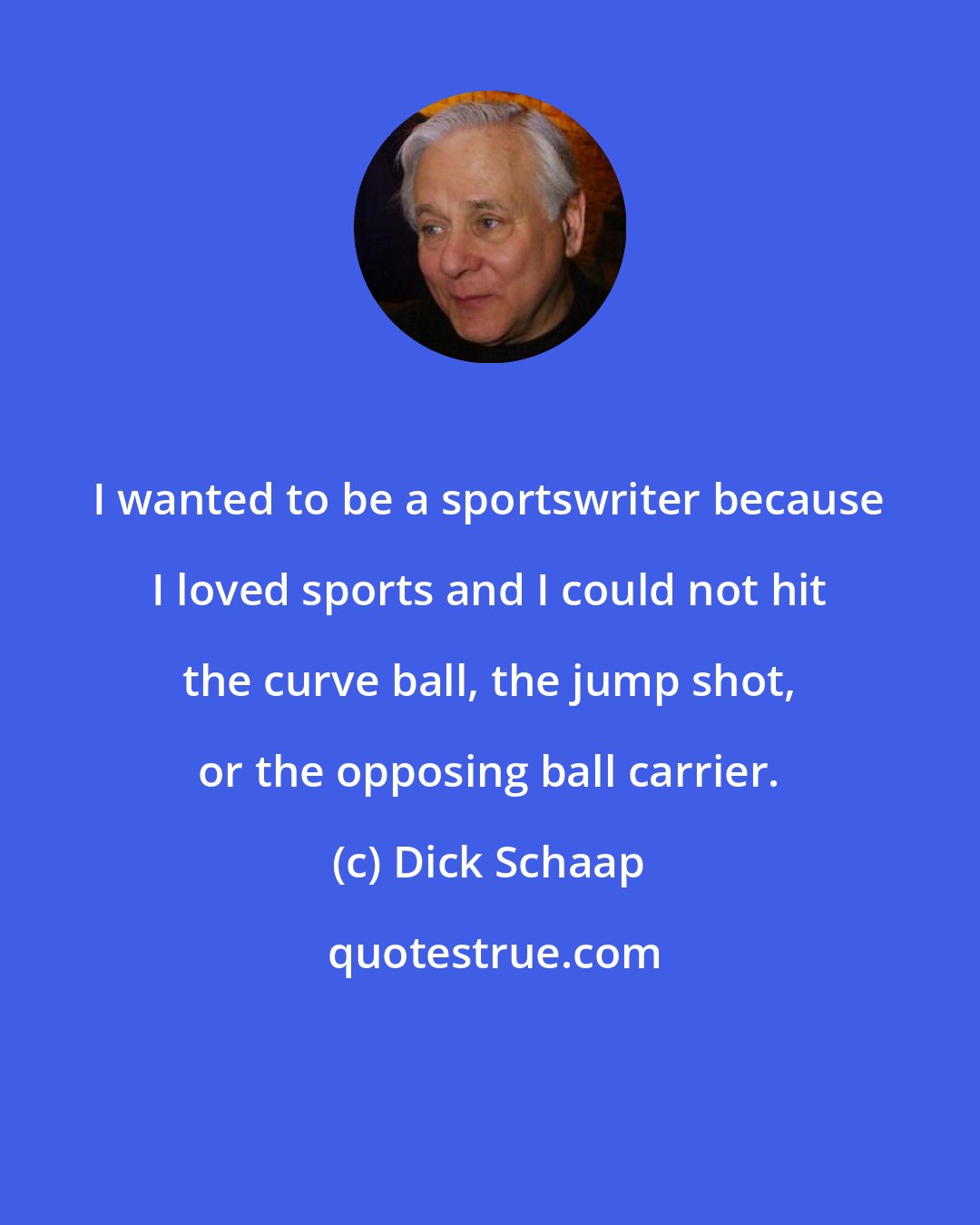 Dick Schaap: I wanted to be a sportswriter because I loved sports and I could not hit the curve ball, the jump shot, or the opposing ball carrier.