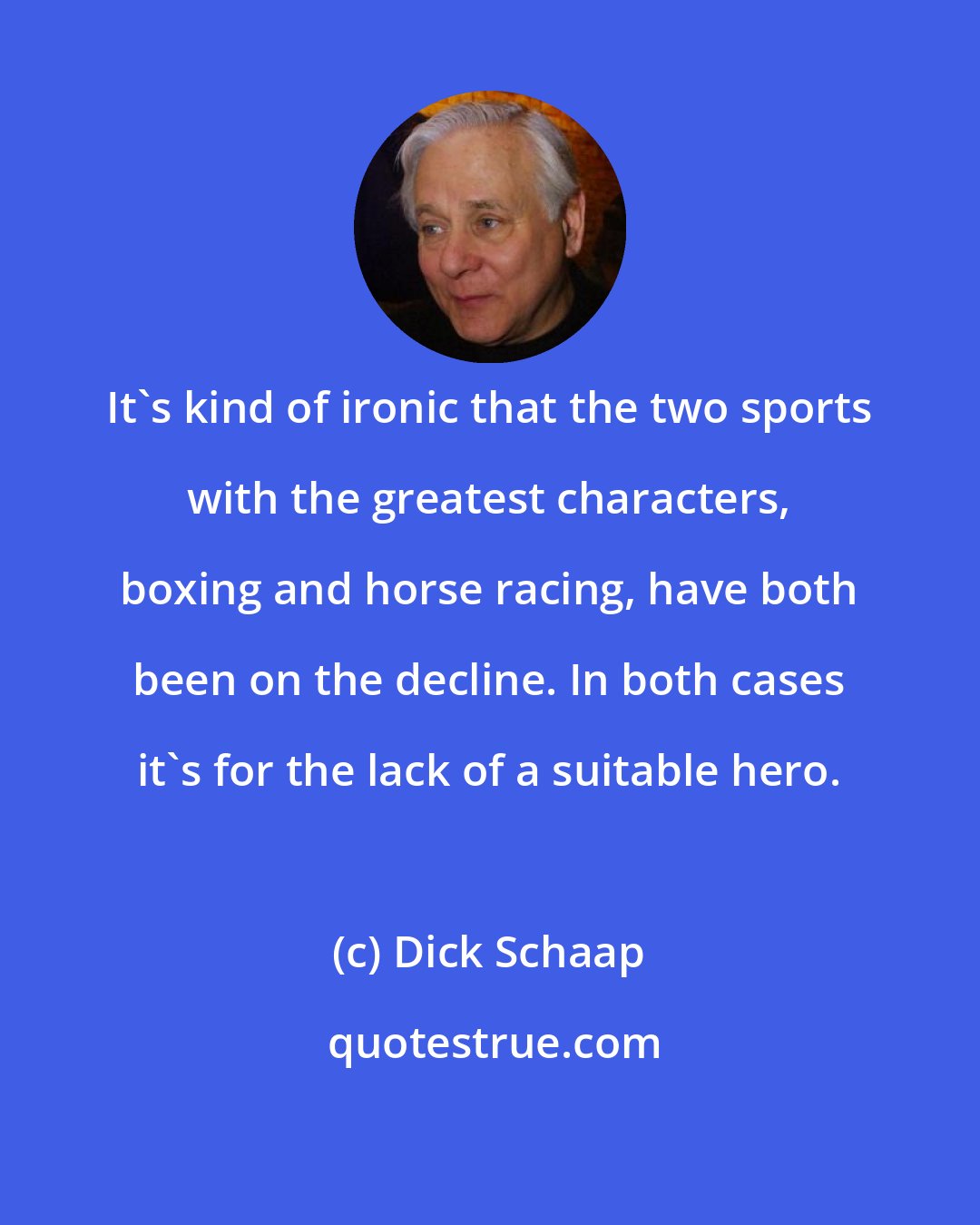 Dick Schaap: It's kind of ironic that the two sports with the greatest characters, boxing and horse racing, have both been on the decline. In both cases it's for the lack of a suitable hero.