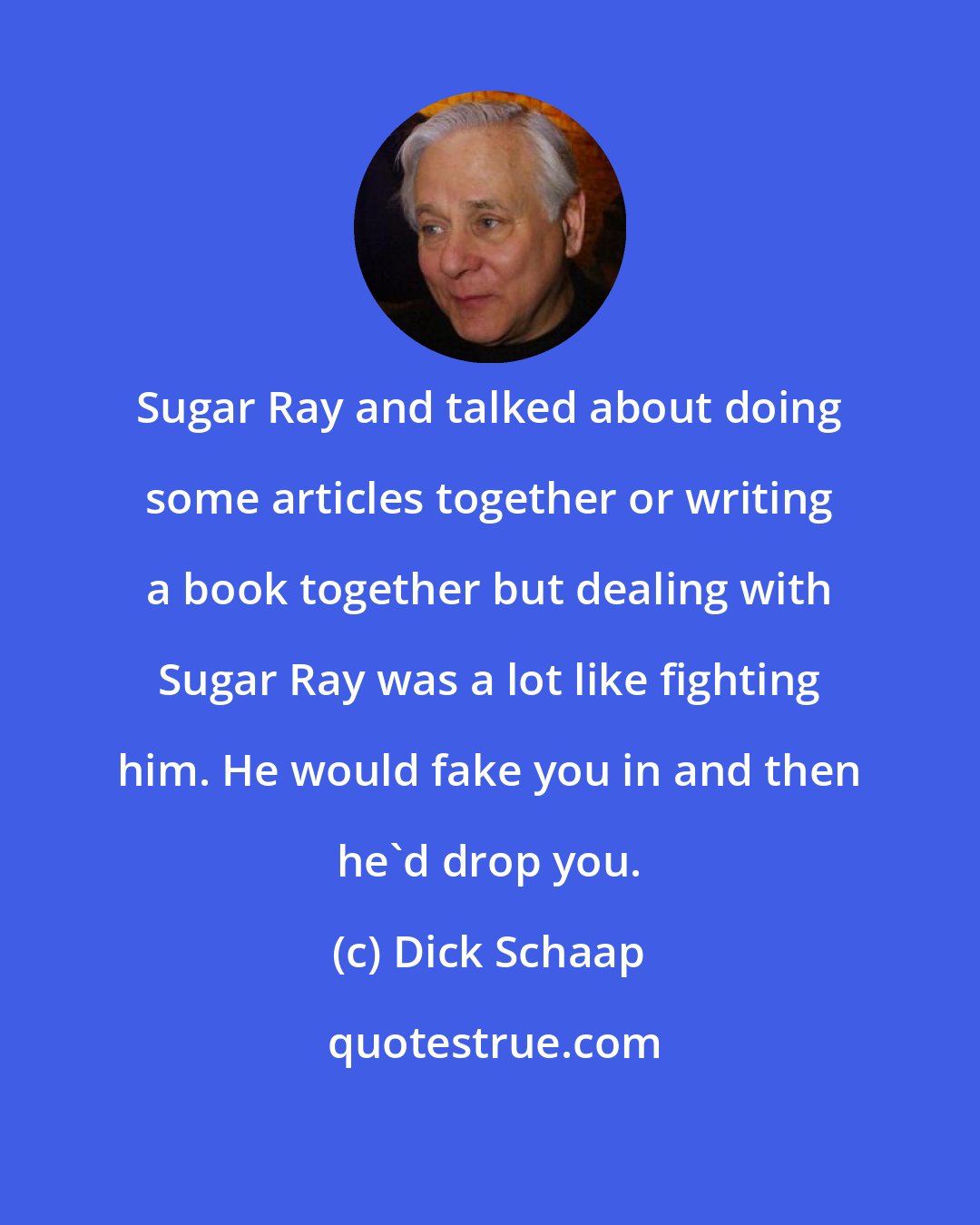 Dick Schaap: Sugar Ray and talked about doing some articles together or writing a book together but dealing with Sugar Ray was a lot like fighting him. He would fake you in and then he'd drop you.