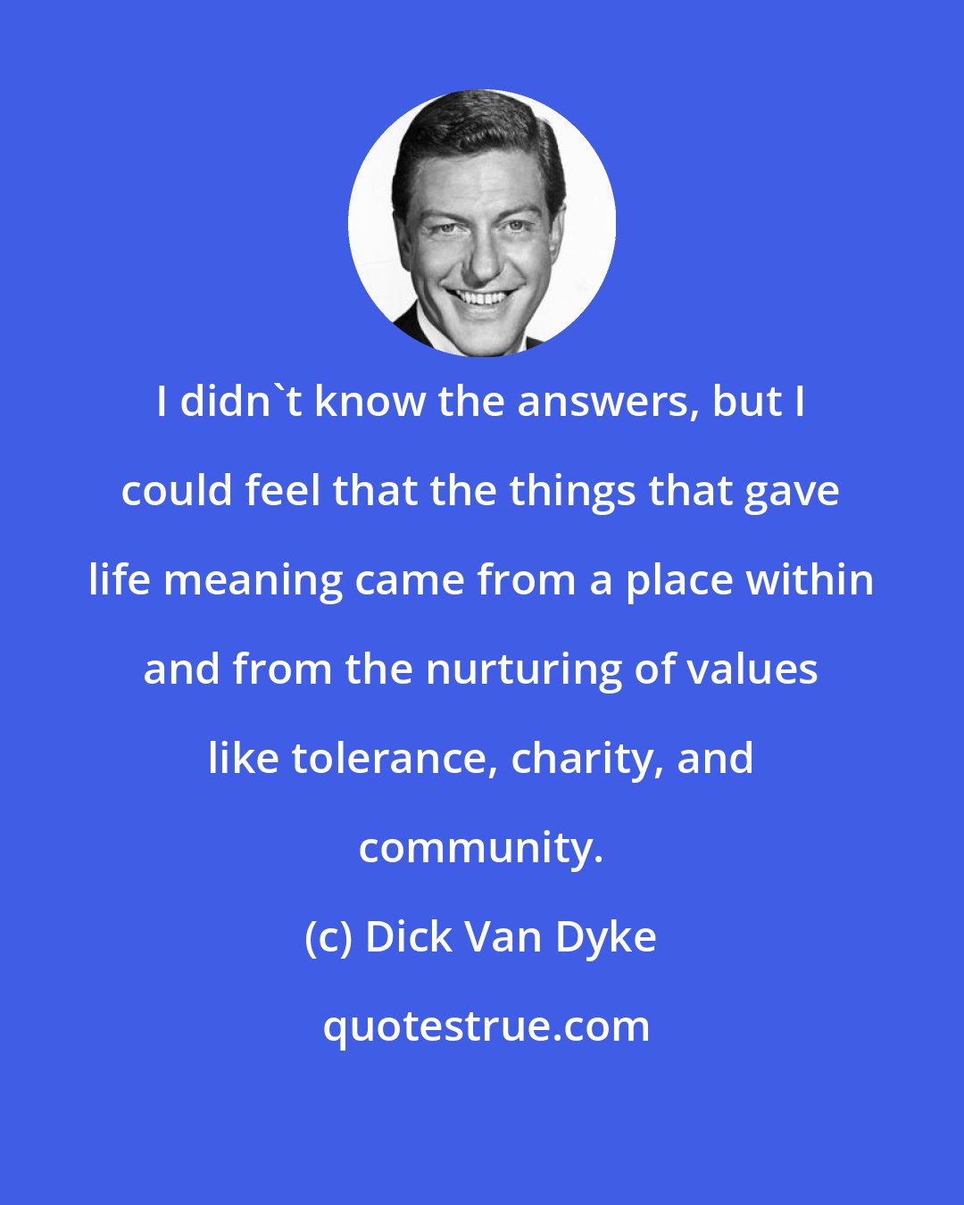 Dick Van Dyke: I didn't know the answers, but I could feel that the things that gave life meaning came from a place within and from the nurturing of values like tolerance, charity, and community.