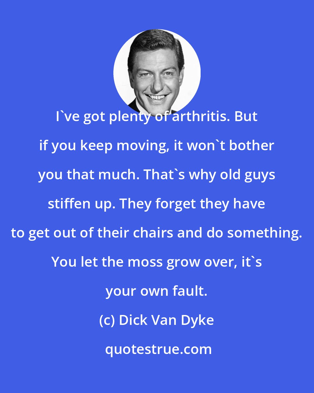 Dick Van Dyke: I've got plenty of arthritis. But if you keep moving, it won't bother you that much. That's why old guys stiffen up. They forget they have to get out of their chairs and do something. You let the moss grow over, it's your own fault.