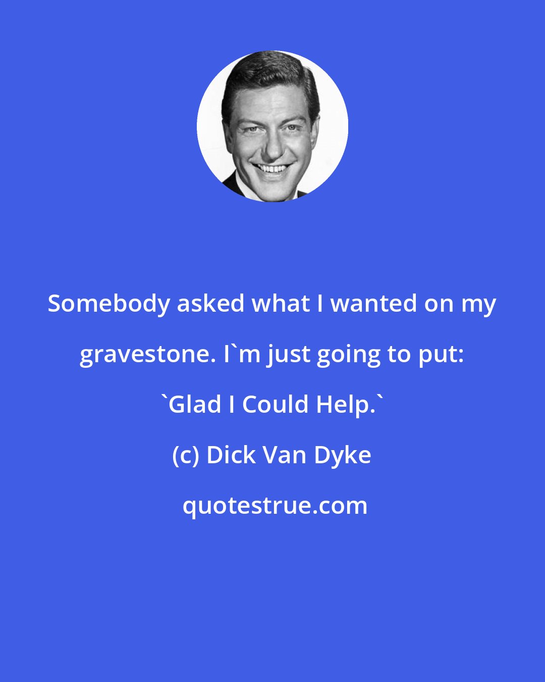 Dick Van Dyke: Somebody asked what I wanted on my gravestone. I'm just going to put: 'Glad I Could Help.'