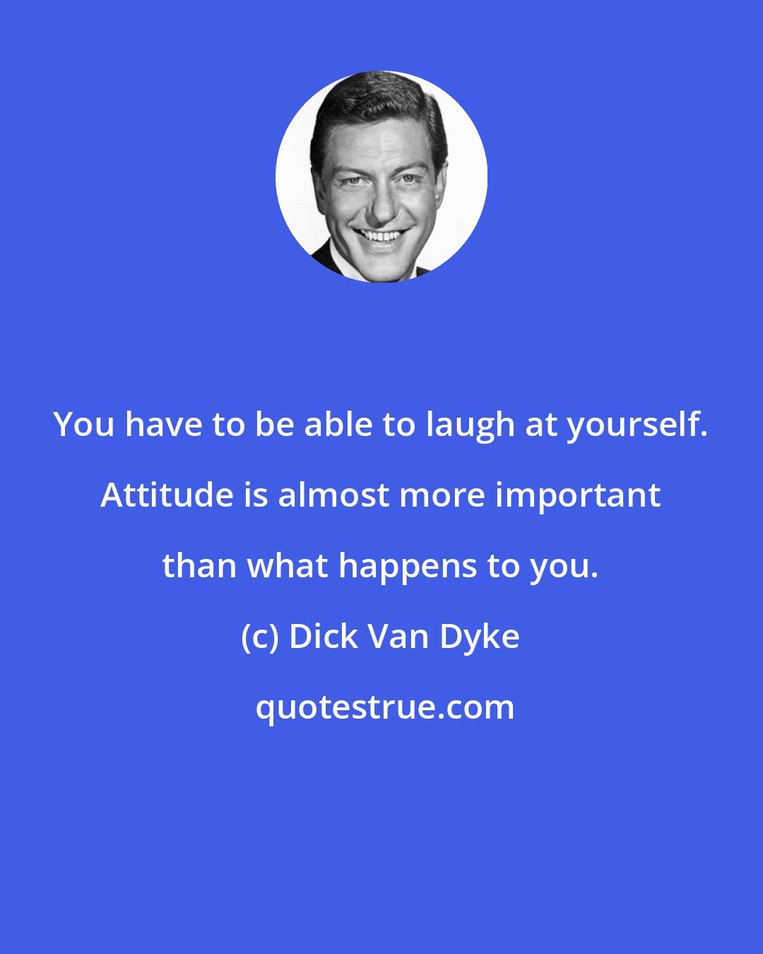 Dick Van Dyke: You have to be able to laugh at yourself. Attitude is almost more important than what happens to you.