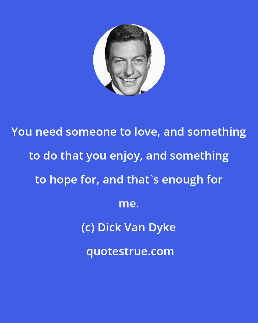 Dick Van Dyke: You need someone to love, and something to do that you enjoy, and something to hope for, and that's enough for me.