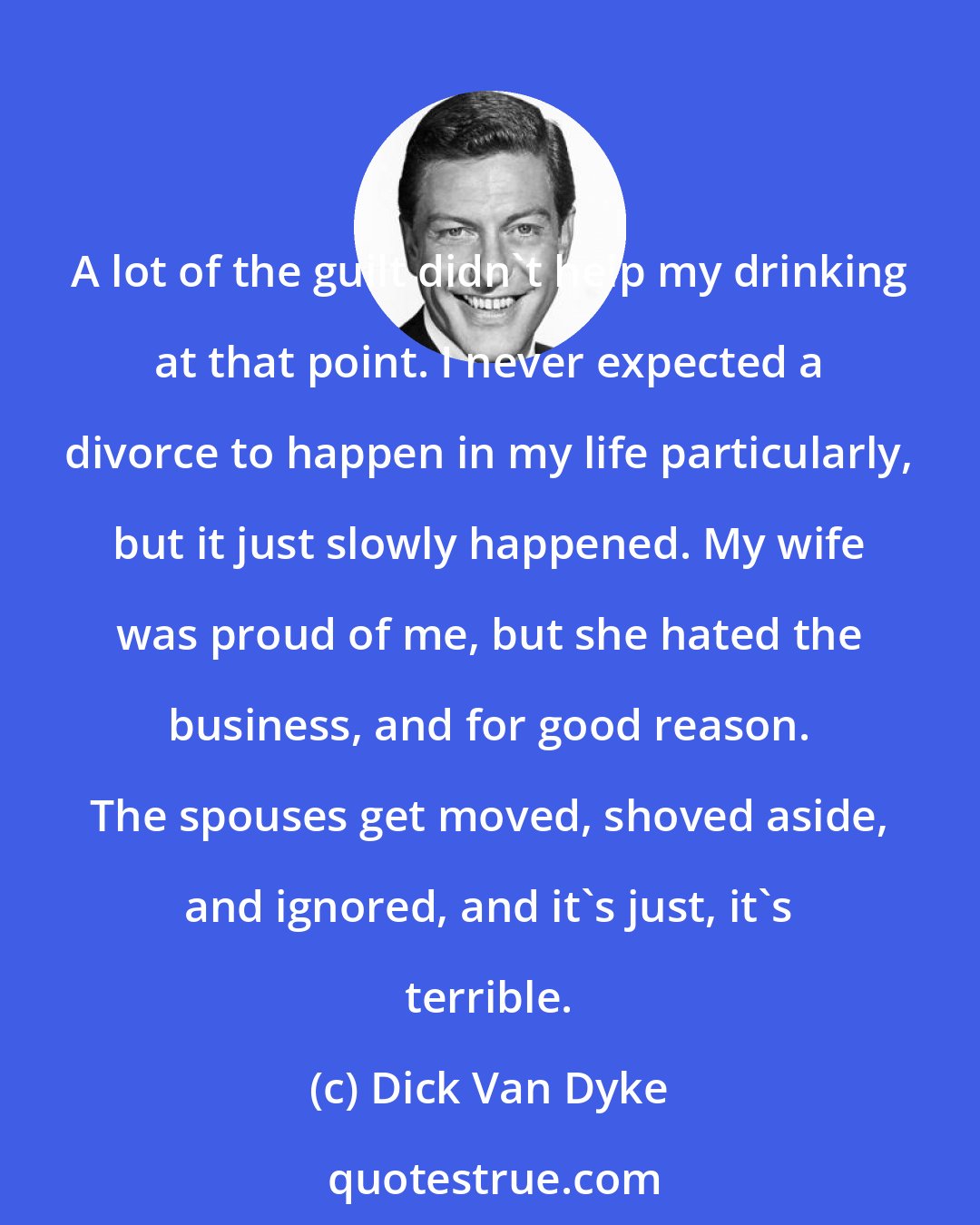 Dick Van Dyke: A lot of the guilt didn't help my drinking at that point. I never expected a divorce to happen in my life particularly, but it just slowly happened. My wife was proud of me, but she hated the business, and for good reason. The spouses get moved, shoved aside, and ignored, and it's just, it's terrible.