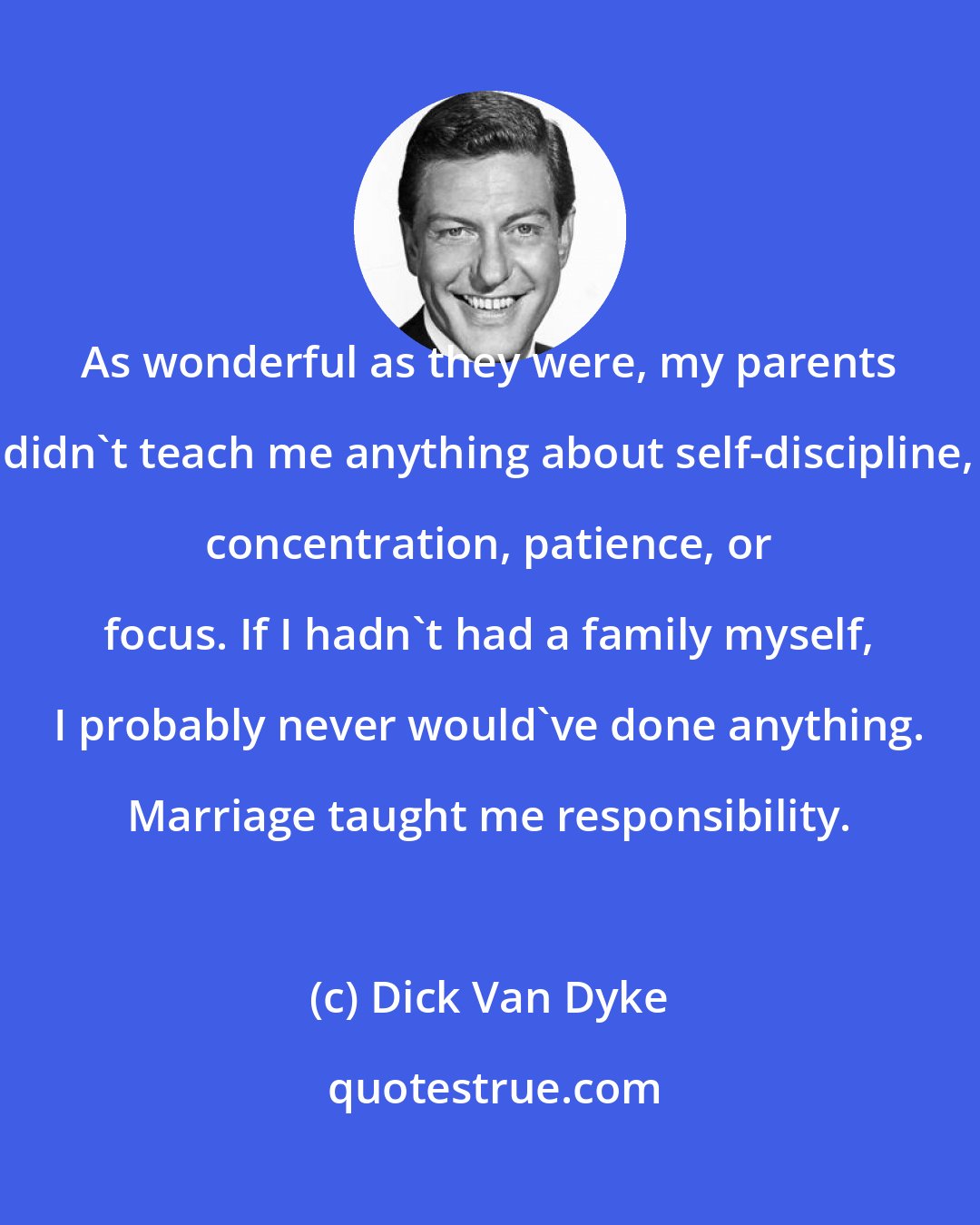 Dick Van Dyke: As wonderful as they were, my parents didn't teach me anything about self-discipline, concentration, patience, or focus. If I hadn't had a family myself, I probably never would've done anything. Marriage taught me responsibility.