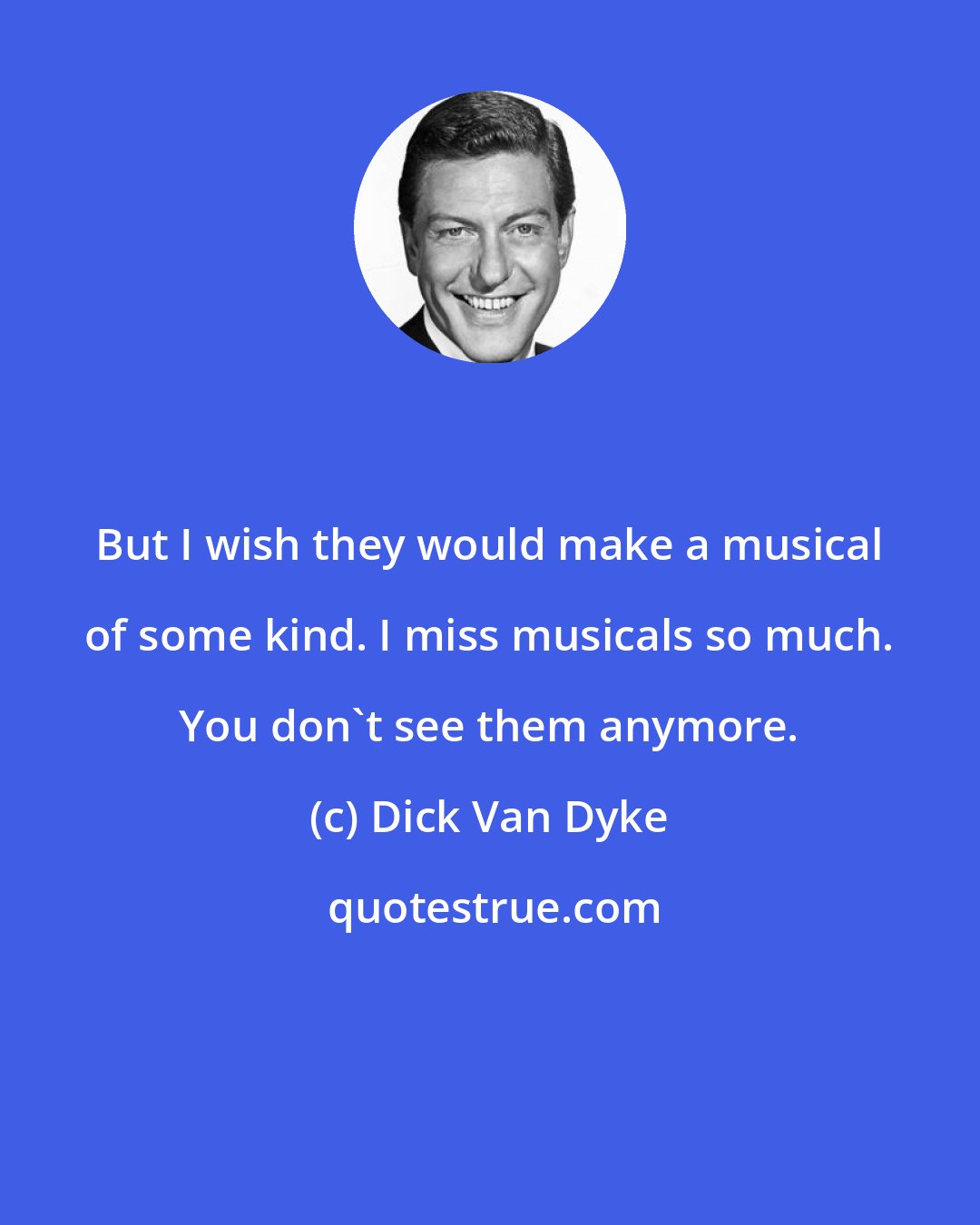 Dick Van Dyke: But I wish they would make a musical of some kind. I miss musicals so much. You don't see them anymore.