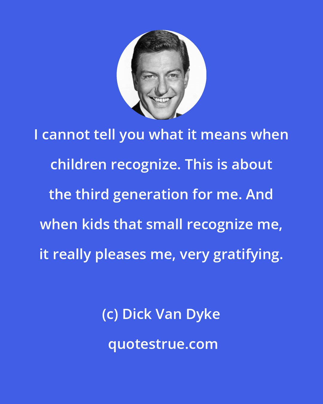 Dick Van Dyke: I cannot tell you what it means when children recognize. This is about the third generation for me. And when kids that small recognize me, it really pleases me, very gratifying.