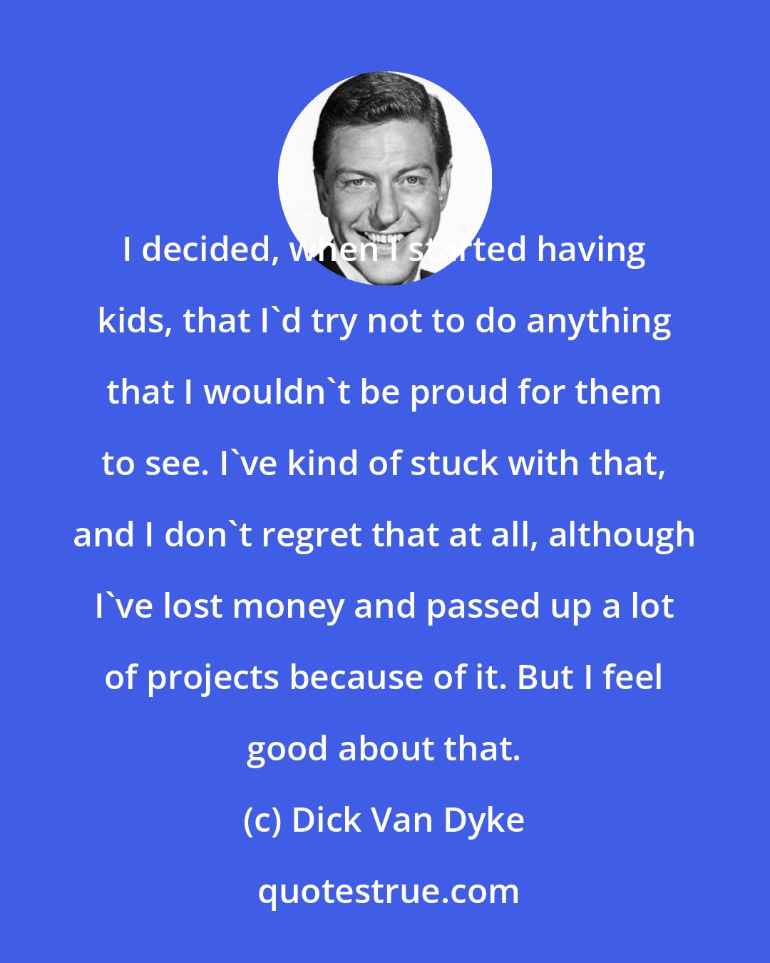 Dick Van Dyke: I decided, when I started having kids, that I'd try not to do anything that I wouldn't be proud for them to see. I've kind of stuck with that, and I don't regret that at all, although I've lost money and passed up a lot of projects because of it. But I feel good about that.