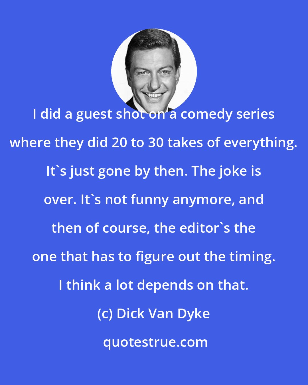 Dick Van Dyke: I did a guest shot on a comedy series where they did 20 to 30 takes of everything. It's just gone by then. The joke is over. It's not funny anymore, and then of course, the editor's the one that has to figure out the timing. I think a lot depends on that.