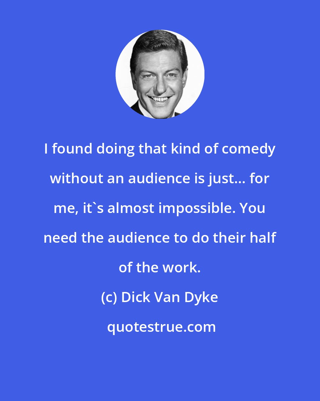 Dick Van Dyke: I found doing that kind of comedy without an audience is just... for me, it's almost impossible. You need the audience to do their half of the work.