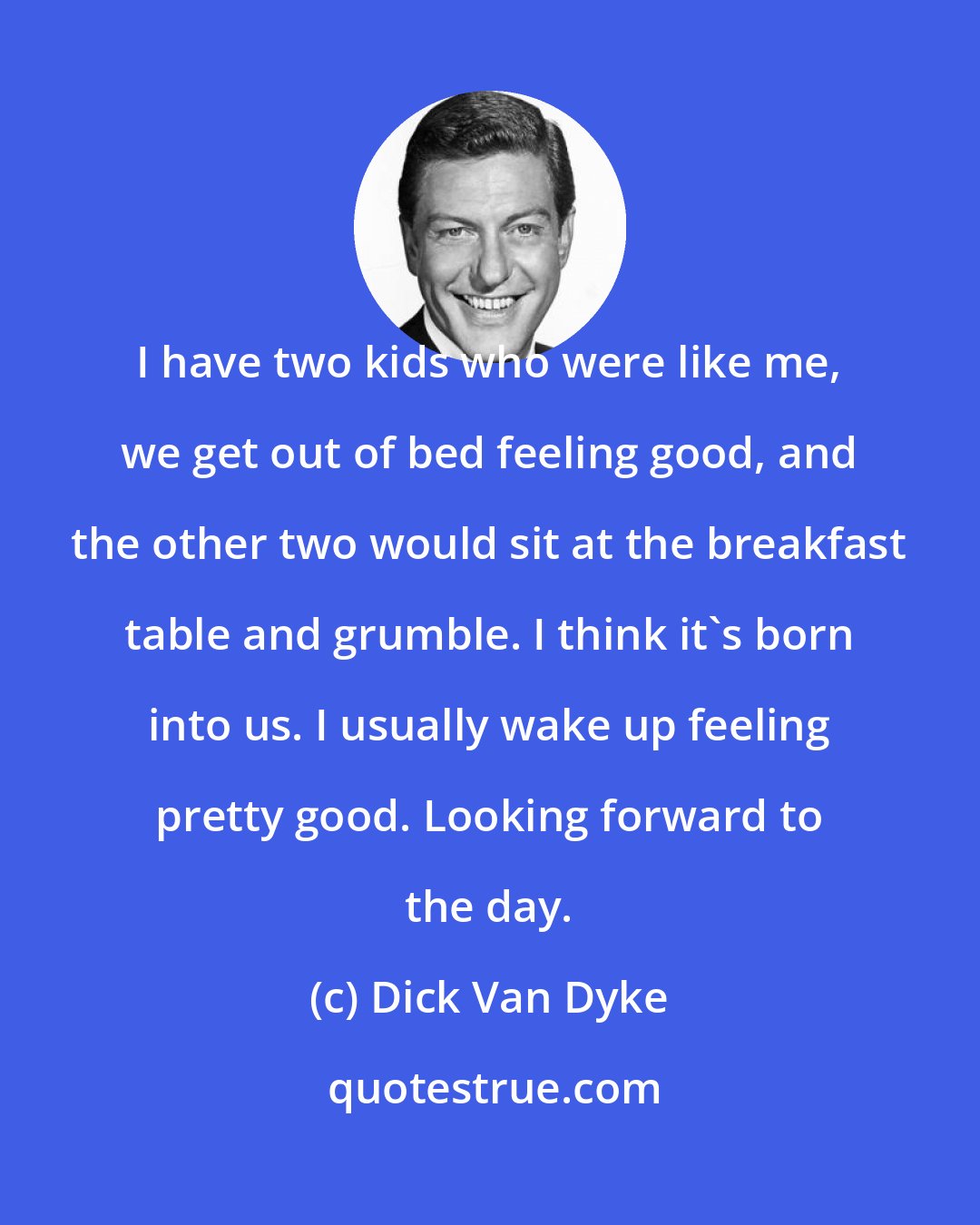 Dick Van Dyke: I have two kids who were like me, we get out of bed feeling good, and the other two would sit at the breakfast table and grumble. I think it's born into us. I usually wake up feeling pretty good. Looking forward to the day.