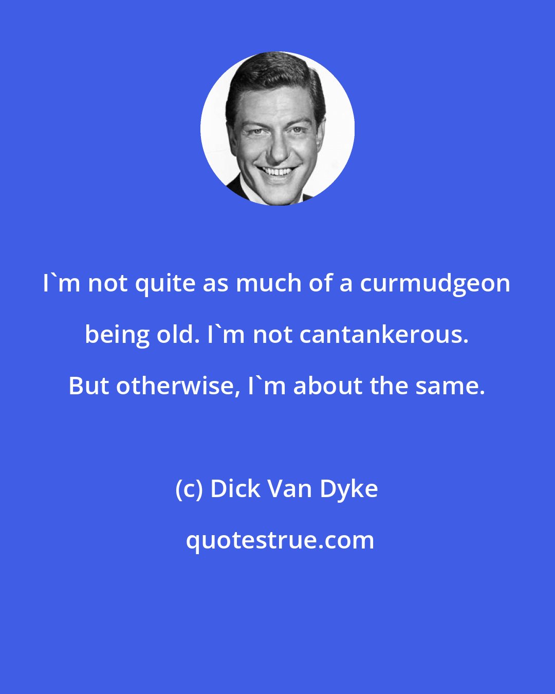 Dick Van Dyke: I'm not quite as much of a curmudgeon being old. I'm not cantankerous. But otherwise, I'm about the same.