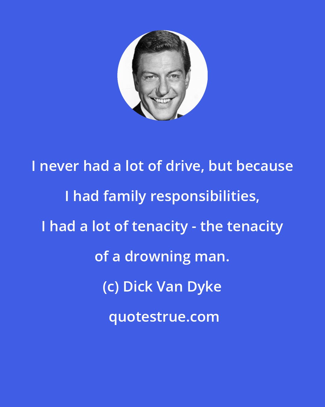 Dick Van Dyke: I never had a lot of drive, but because I had family responsibilities, I had a lot of tenacity - the tenacity of a drowning man.