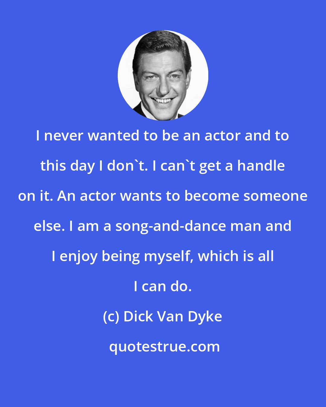 Dick Van Dyke: I never wanted to be an actor and to this day I don`t. I can`t get a handle on it. An actor wants to become someone else. I am a song-and-dance man and I enjoy being myself, which is all I can do.