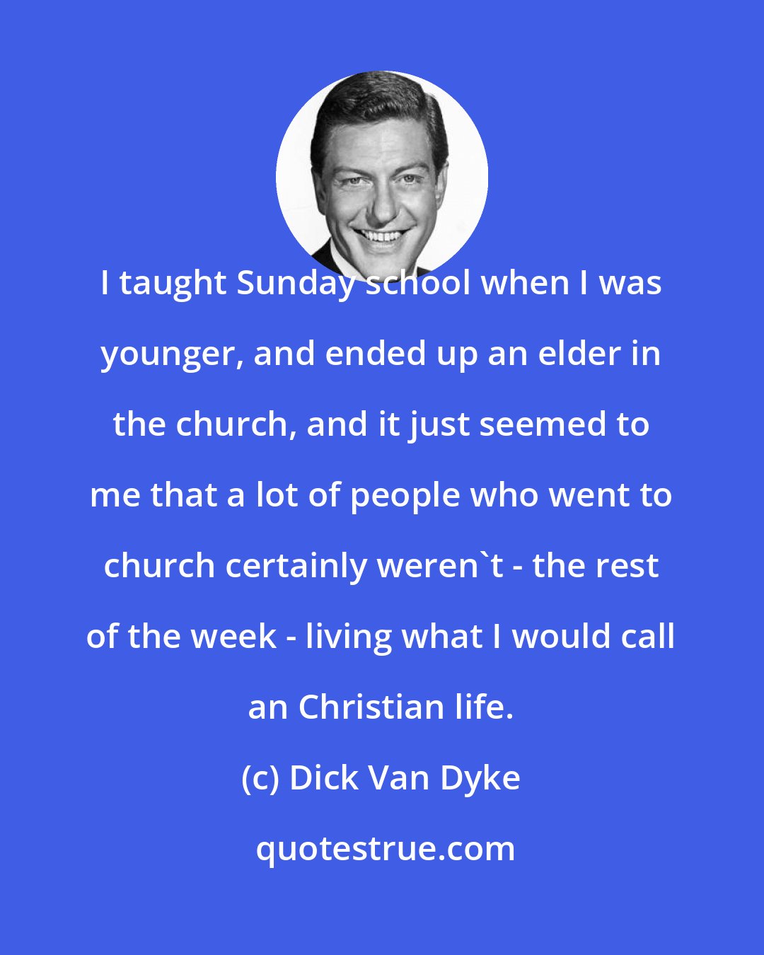 Dick Van Dyke: I taught Sunday school when I was younger, and ended up an elder in the church, and it just seemed to me that a lot of people who went to church certainly weren't - the rest of the week - living what I would call an Christian life.