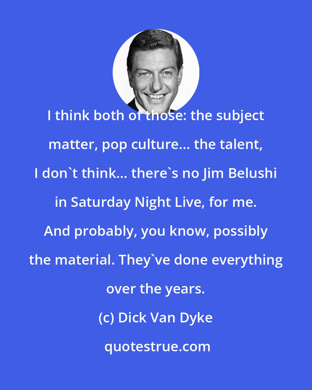 Dick Van Dyke: I think both of those: the subject matter, pop culture... the talent, I don't think... there's no Jim Belushi in Saturday Night Live, for me. And probably, you know, possibly the material. They've done everything over the years.