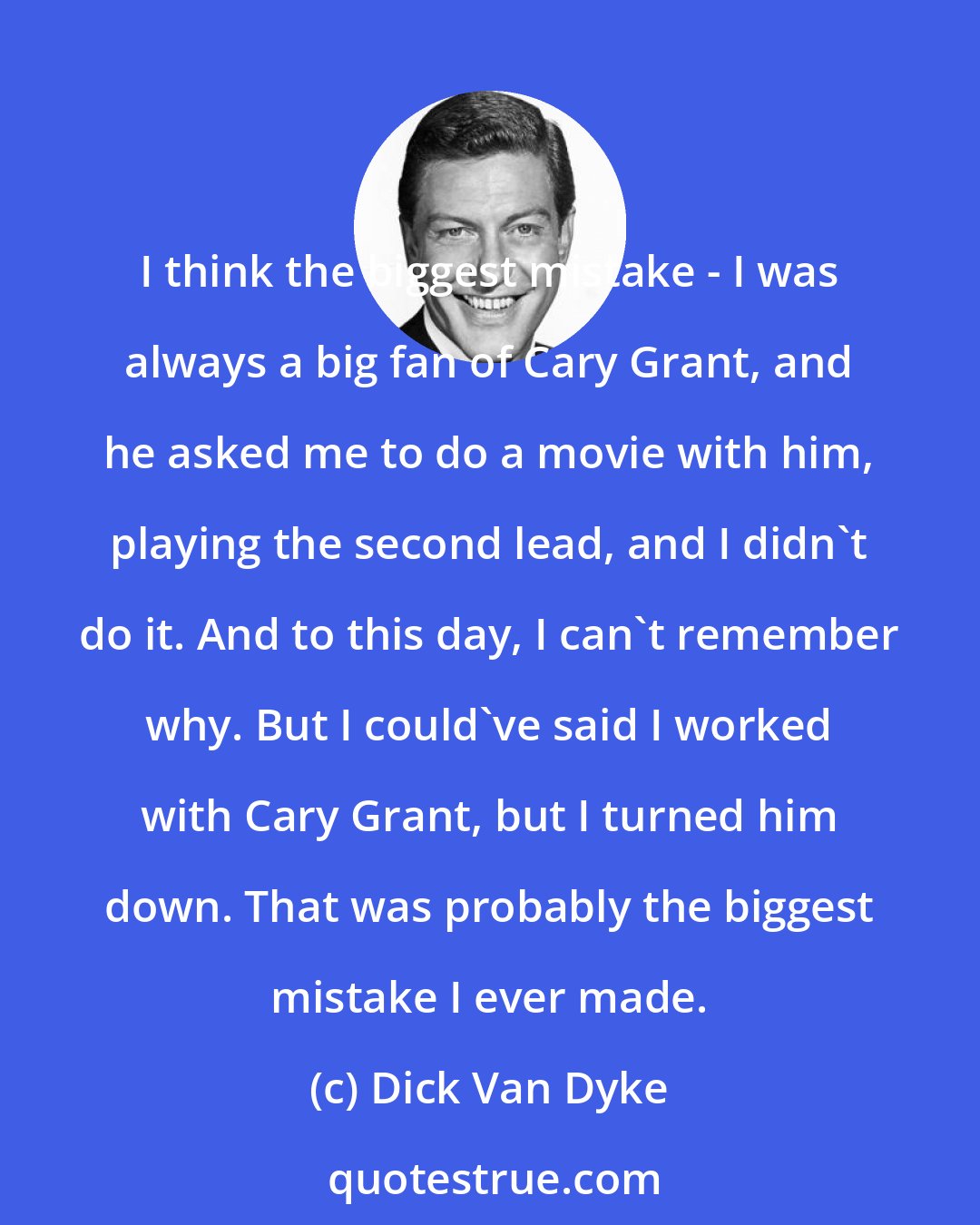 Dick Van Dyke: I think the biggest mistake - I was always a big fan of Cary Grant, and he asked me to do a movie with him, playing the second lead, and I didn't do it. And to this day, I can't remember why. But I could've said I worked with Cary Grant, but I turned him down. That was probably the biggest mistake I ever made.