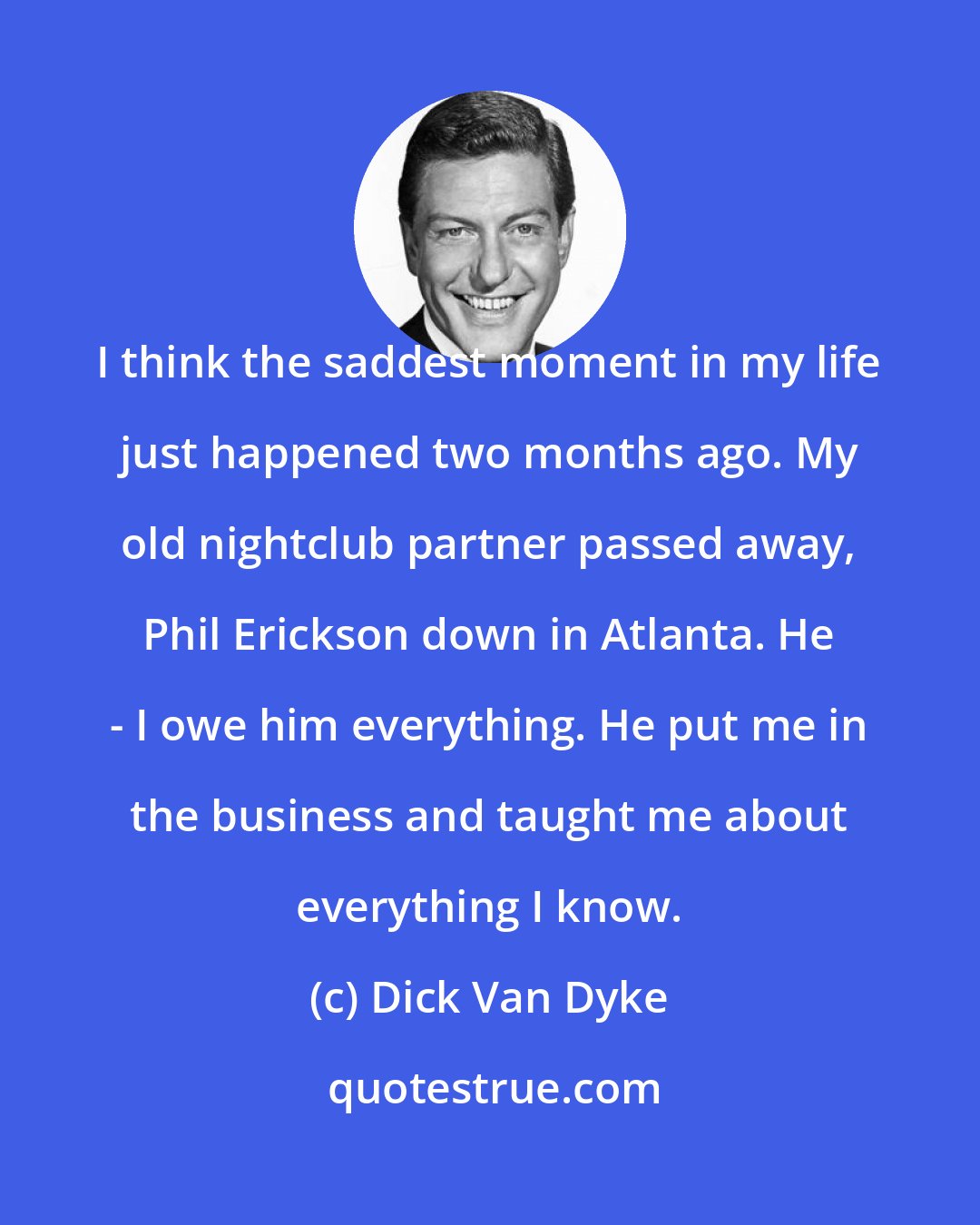 Dick Van Dyke: I think the saddest moment in my life just happened two months ago. My old nightclub partner passed away, Phil Erickson down in Atlanta. He - I owe him everything. He put me in the business and taught me about everything I know.