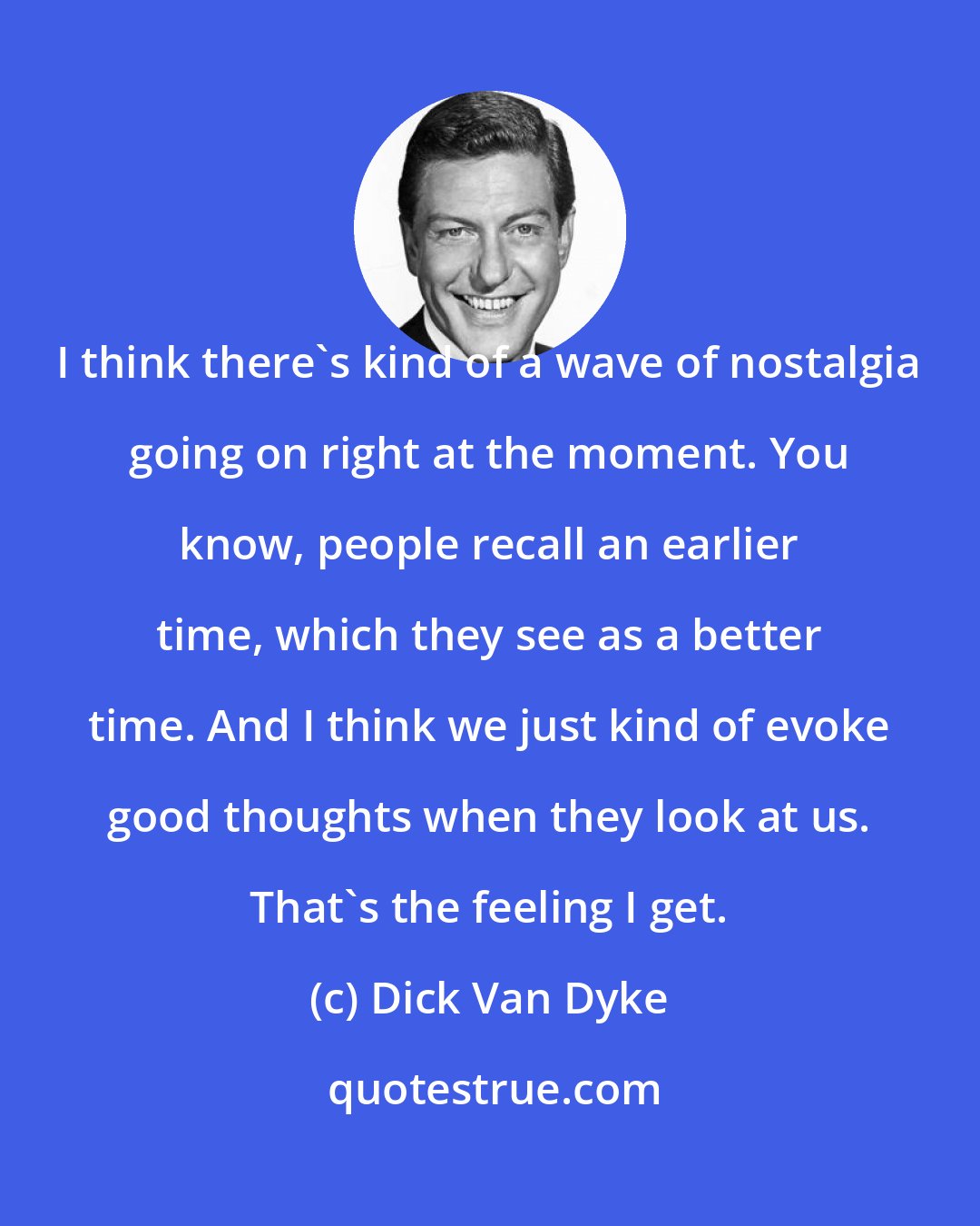 Dick Van Dyke: I think there's kind of a wave of nostalgia going on right at the moment. You know, people recall an earlier time, which they see as a better time. And I think we just kind of evoke good thoughts when they look at us. That's the feeling I get.