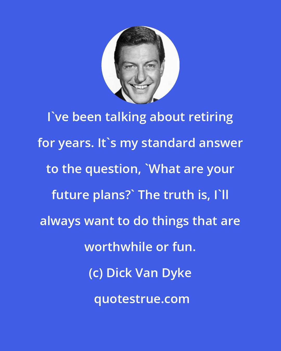 Dick Van Dyke: I've been talking about retiring for years. It's my standard answer to the question, 'What are your future plans?' The truth is, I'll always want to do things that are worthwhile or fun.