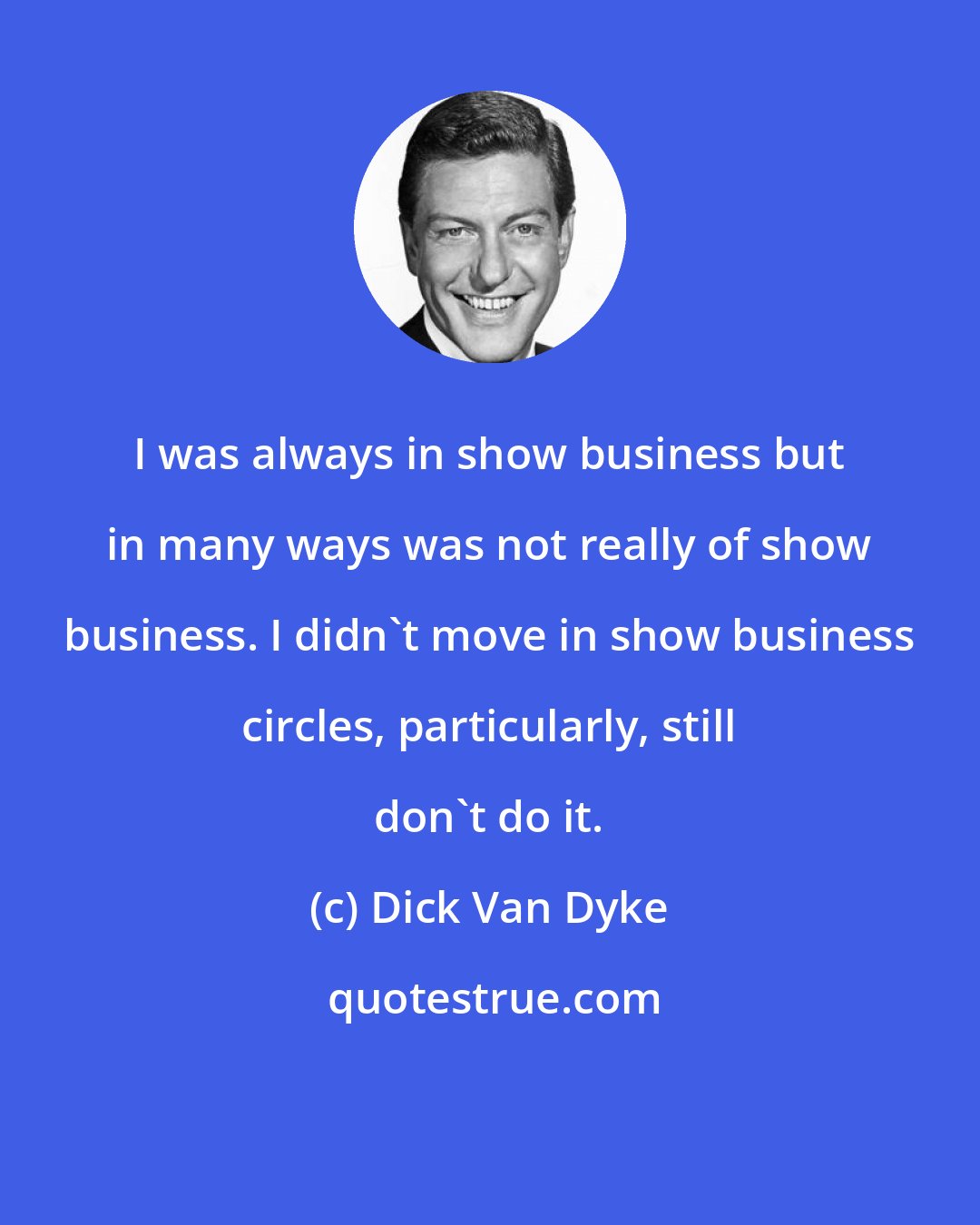 Dick Van Dyke: I was always in show business but in many ways was not really of show business. I didn't move in show business circles, particularly, still don't do it.