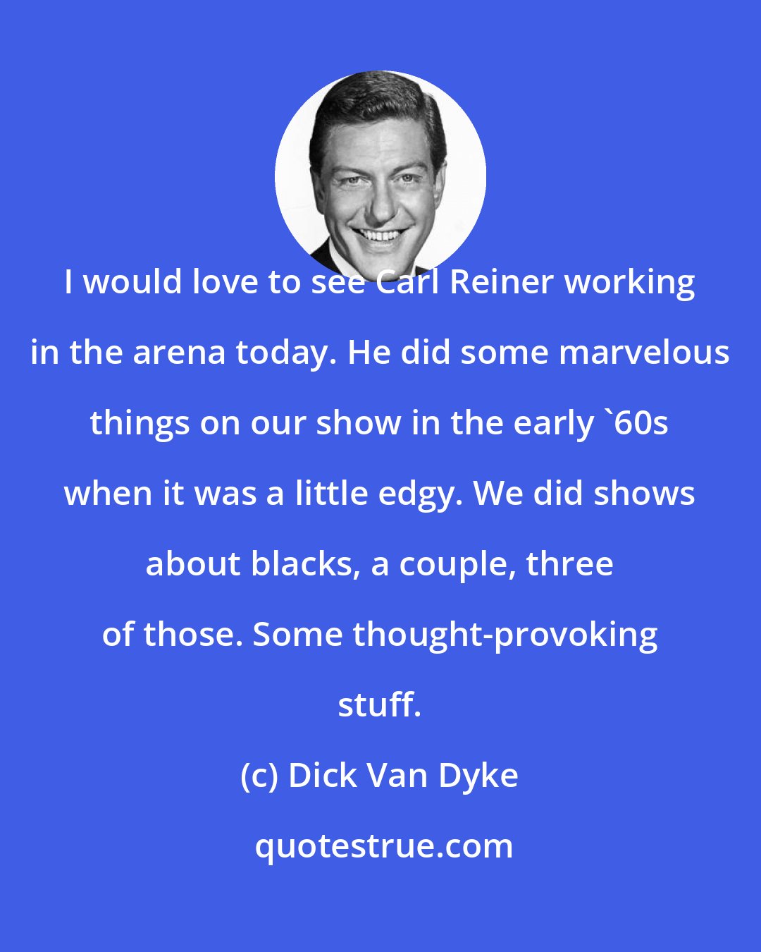 Dick Van Dyke: I would love to see Carl Reiner working in the arena today. He did some marvelous things on our show in the early '60s when it was a little edgy. We did shows about blacks, a couple, three of those. Some thought-provoking stuff.