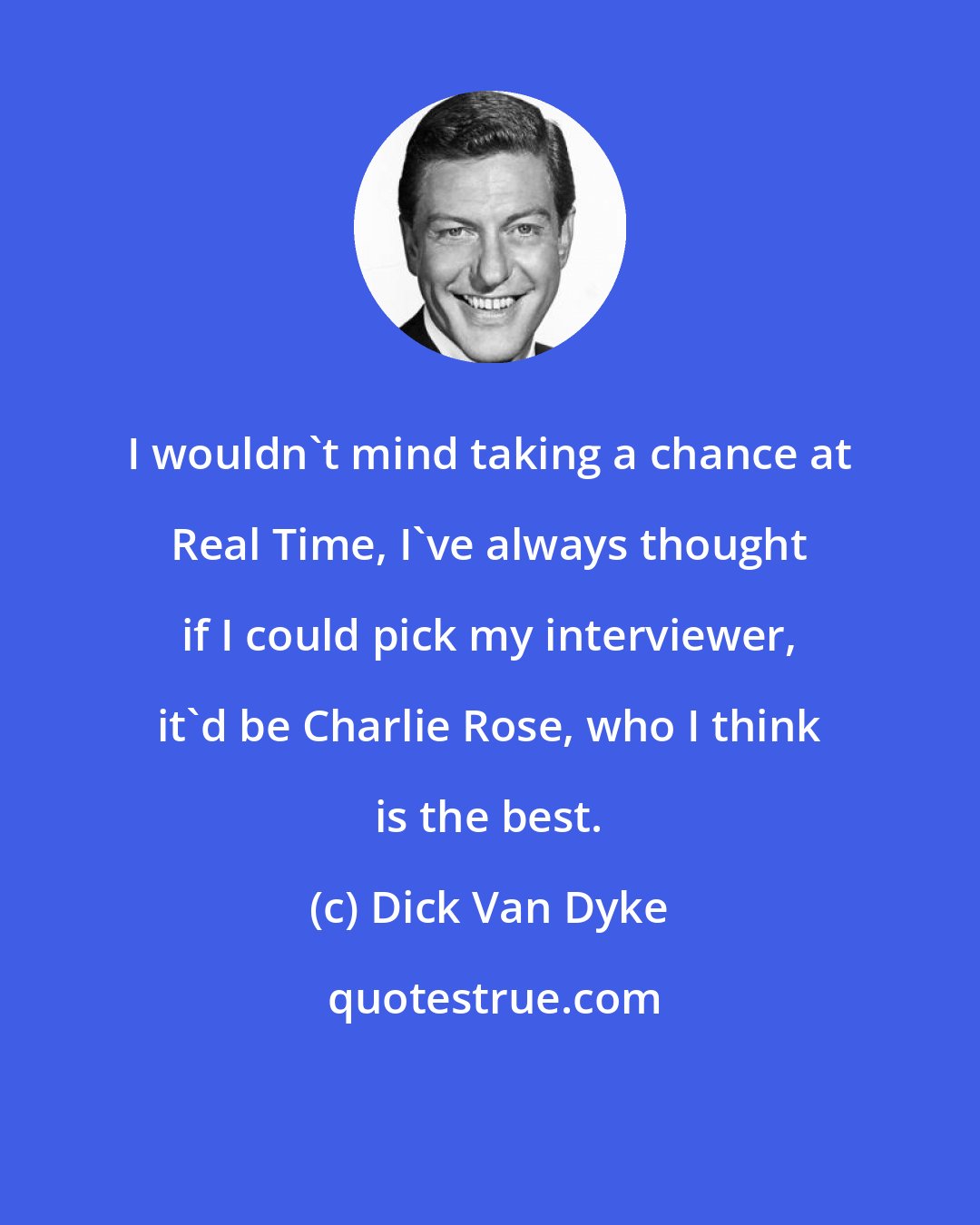 Dick Van Dyke: I wouldn't mind taking a chance at Real Time, I've always thought if I could pick my interviewer, it'd be Charlie Rose, who I think is the best.