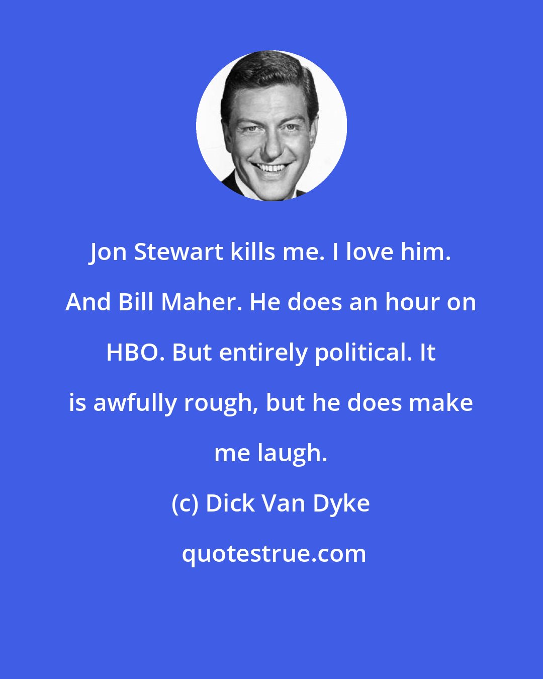 Dick Van Dyke: Jon Stewart kills me. I love him. And Bill Maher. He does an hour on HBO. But entirely political. It is awfully rough, but he does make me laugh.