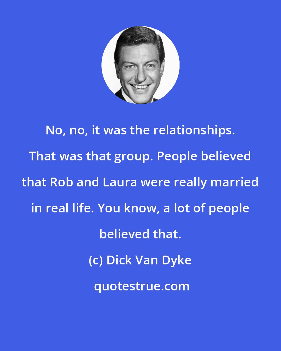 Dick Van Dyke: No, no, it was the relationships. That was that group. People believed that Rob and Laura were really married in real life. You know, a lot of people believed that.