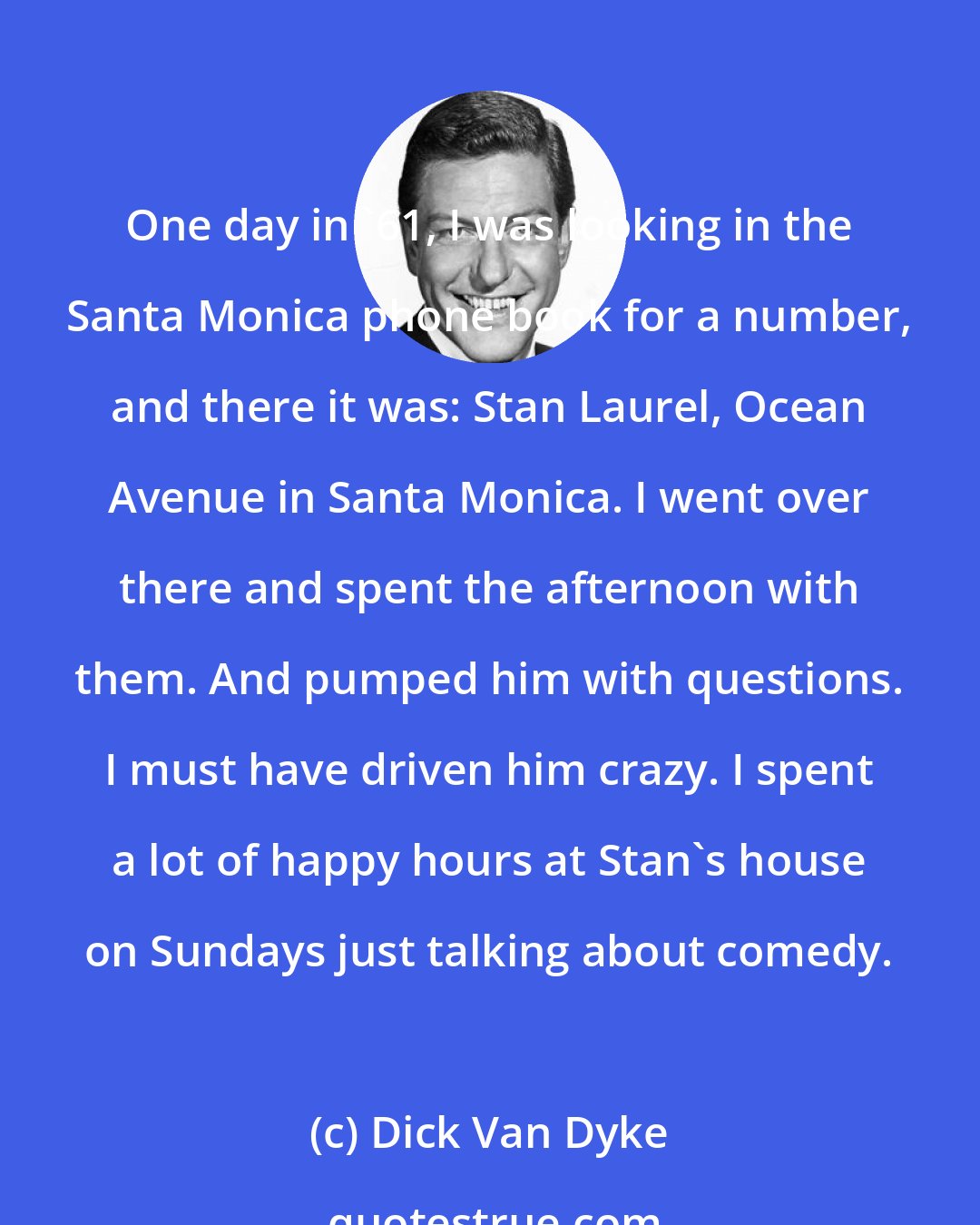 Dick Van Dyke: One day in '61, I was looking in the Santa Monica phone book for a number, and there it was: Stan Laurel, Ocean Avenue in Santa Monica. I went over there and spent the afternoon with them. And pumped him with questions. I must have driven him crazy. I spent a lot of happy hours at Stan's house on Sundays just talking about comedy.