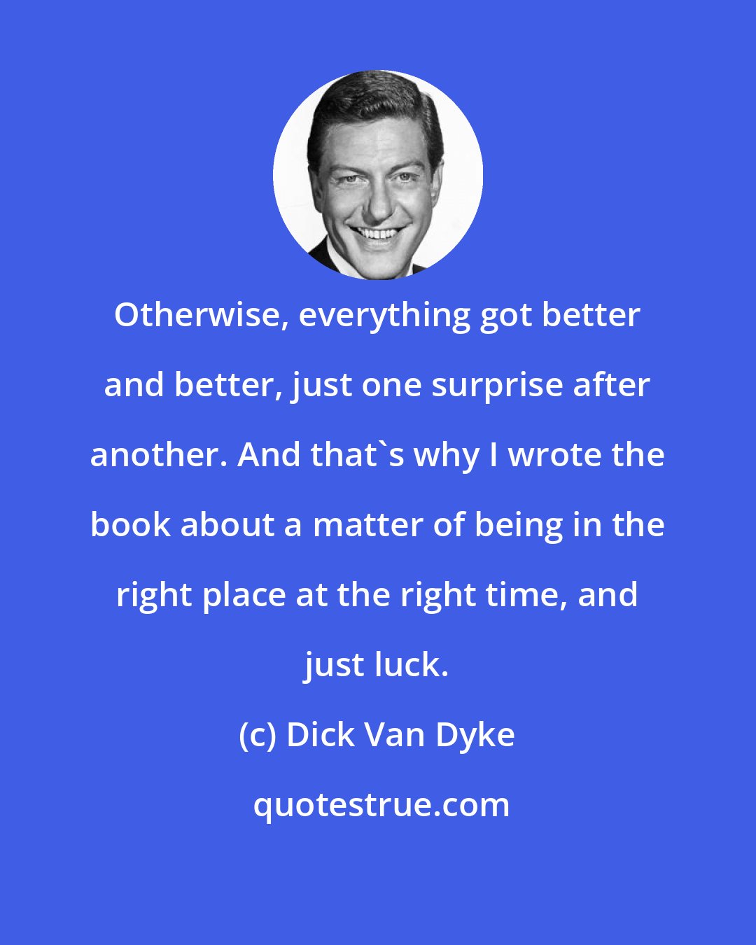 Dick Van Dyke: Otherwise, everything got better and better, just one surprise after another. And that's why I wrote the book about a matter of being in the right place at the right time, and just luck.