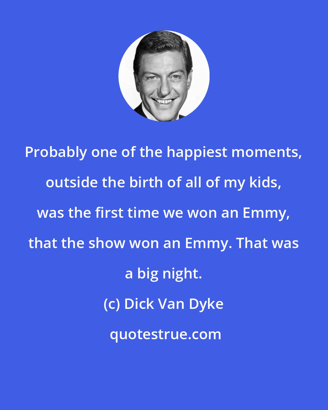 Dick Van Dyke: Probably one of the happiest moments, outside the birth of all of my kids, was the first time we won an Emmy, that the show won an Emmy. That was a big night.