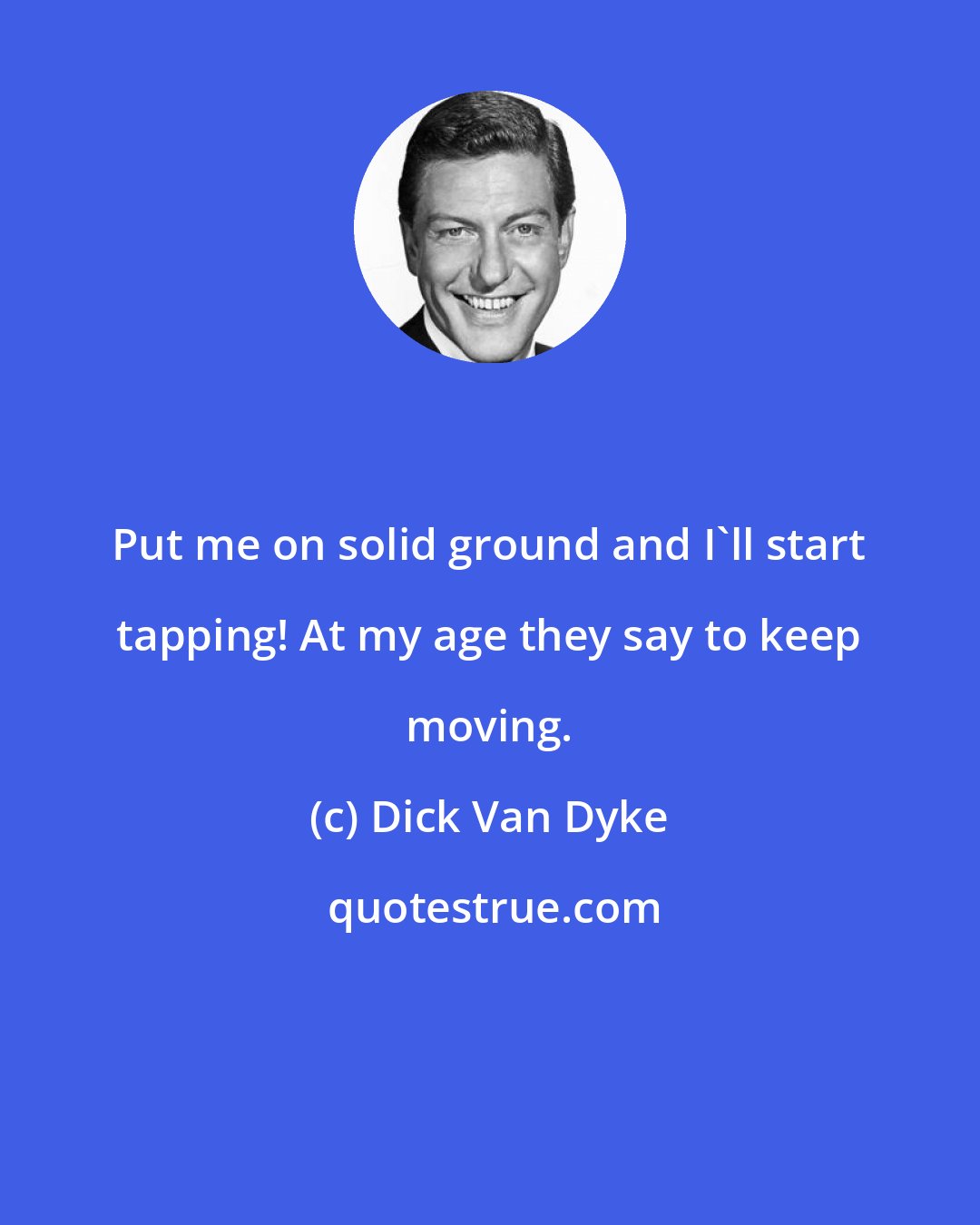 Dick Van Dyke: Put me on solid ground and I'll start tapping! At my age they say to keep moving.