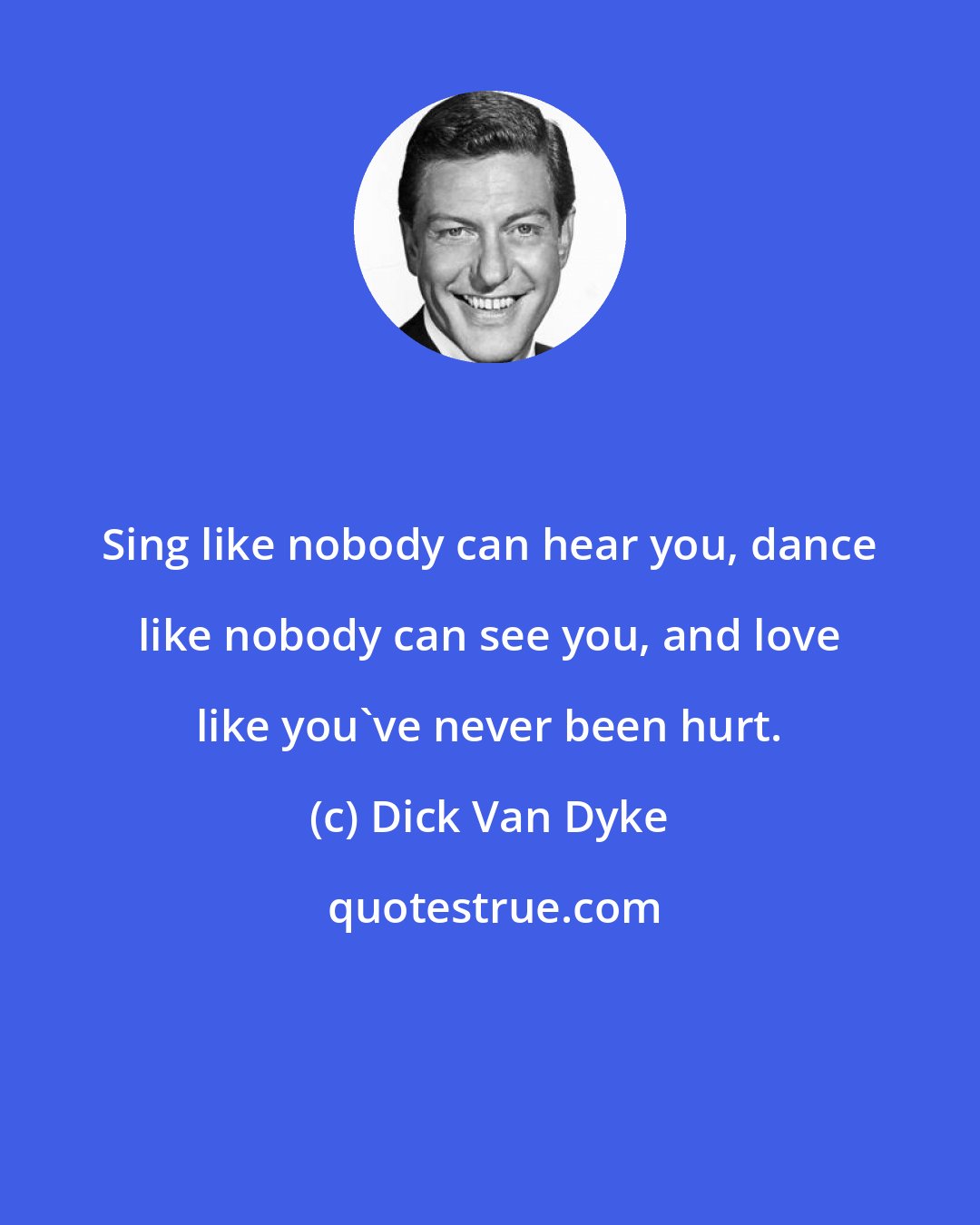 Dick Van Dyke: Sing like nobody can hear you, dance like nobody can see you, and love like you've never been hurt.