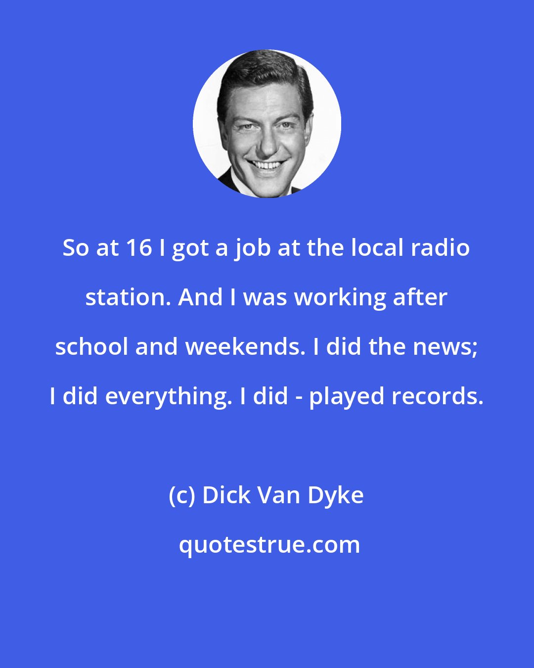 Dick Van Dyke: So at 16 I got a job at the local radio station. And I was working after school and weekends. I did the news; I did everything. I did - played records.