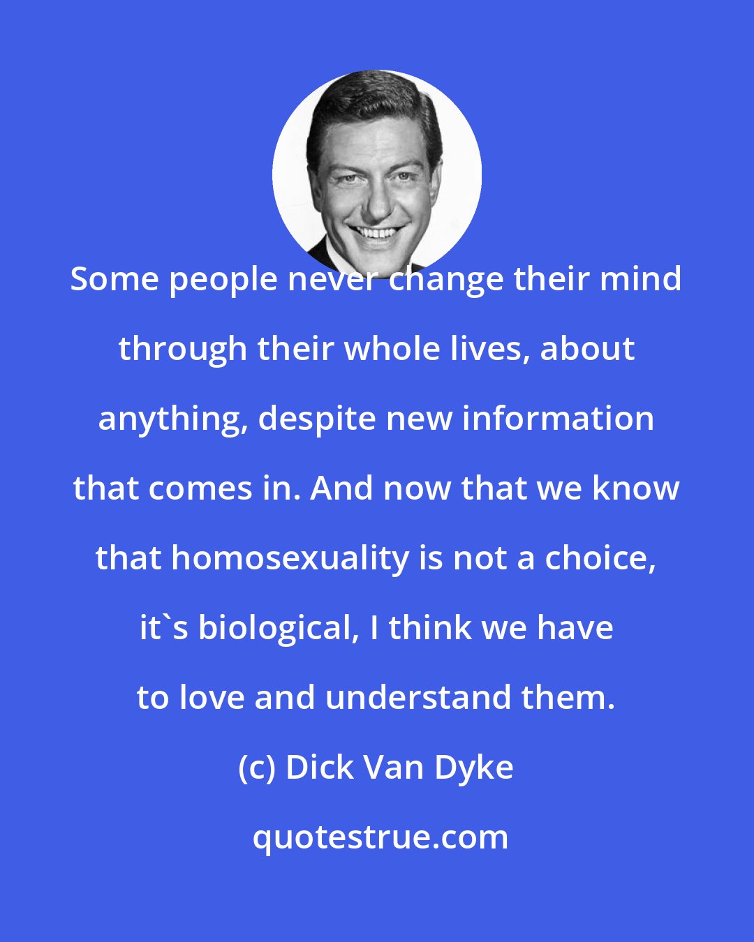 Dick Van Dyke: Some people never change their mind through their whole lives, about anything, despite new information that comes in. And now that we know that homosexuality is not a choice, it's biological, I think we have to love and understand them.