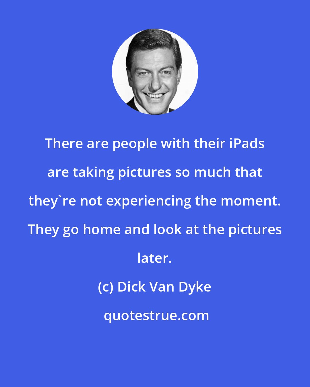 Dick Van Dyke: There are people with their iPads are taking pictures so much that they're not experiencing the moment. They go home and look at the pictures later.