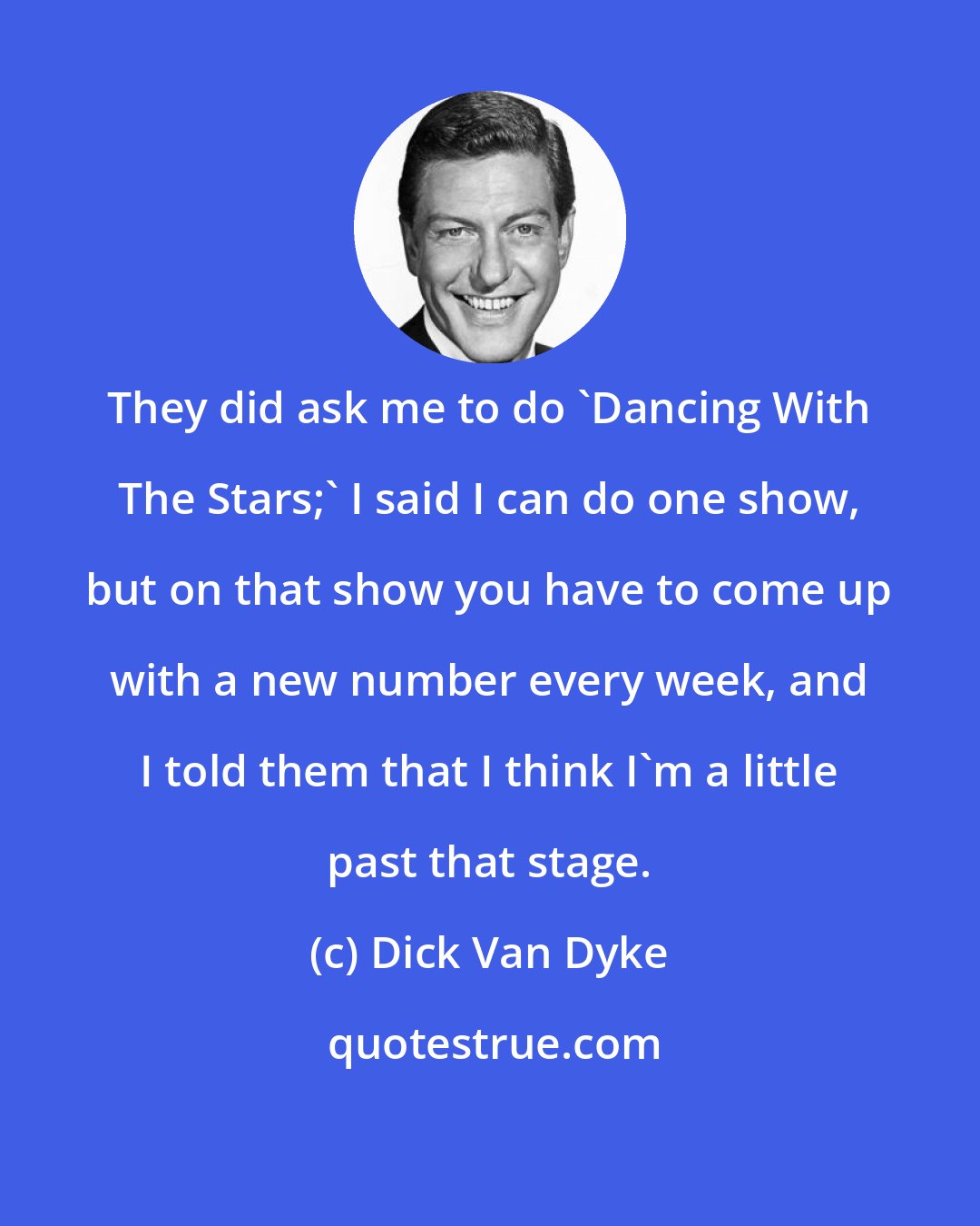 Dick Van Dyke: They did ask me to do 'Dancing With The Stars;' I said I can do one show, but on that show you have to come up with a new number every week, and I told them that I think I'm a little past that stage.