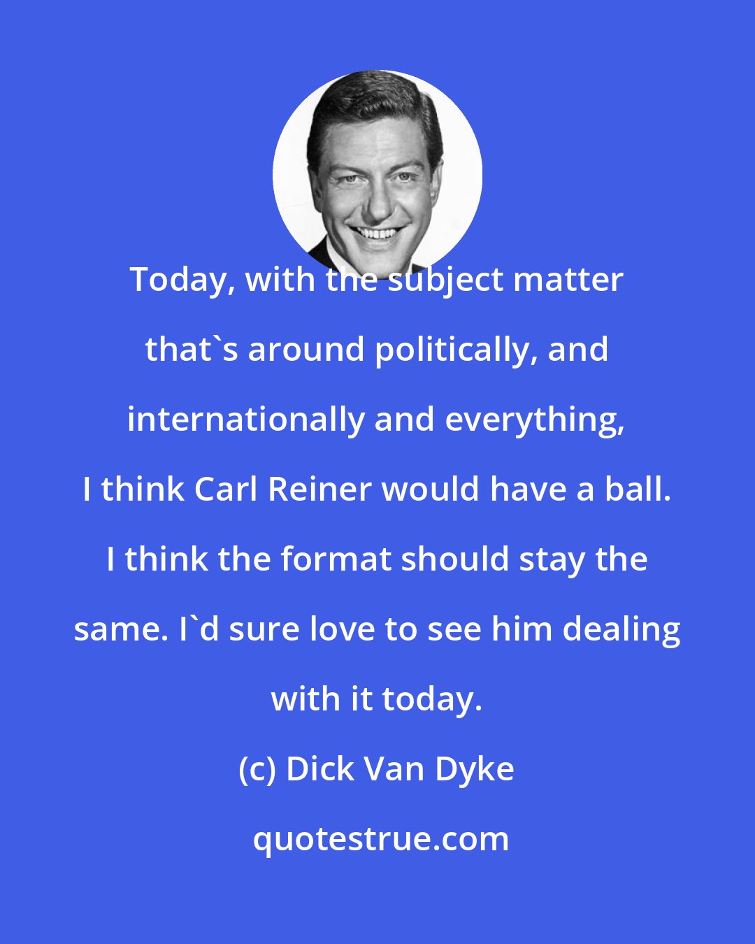 Dick Van Dyke: Today, with the subject matter that's around politically, and internationally and everything, I think Carl Reiner would have a ball. I think the format should stay the same. I'd sure love to see him dealing with it today.