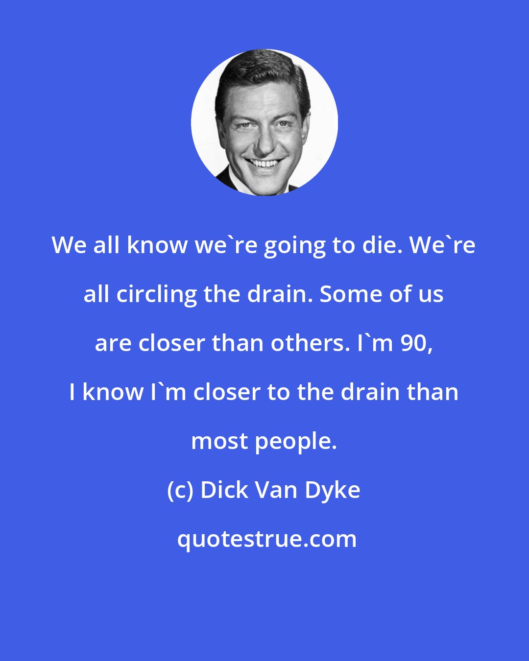 Dick Van Dyke: We all know we're going to die. We're all circling the drain. Some of us are closer than others. I'm 90, I know I'm closer to the drain than most people.