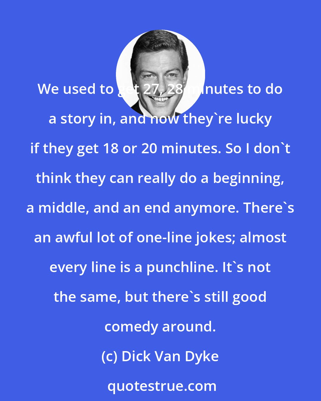 Dick Van Dyke: We used to get 27, 28 minutes to do a story in, and now they're lucky if they get 18 or 20 minutes. So I don't think they can really do a beginning, a middle, and an end anymore. There's an awful lot of one-line jokes; almost every line is a punchline. It's not the same, but there's still good comedy around.