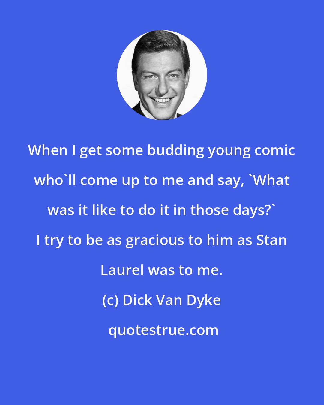 Dick Van Dyke: When I get some budding young comic who'll come up to me and say, 'What was it like to do it in those days?' I try to be as gracious to him as Stan Laurel was to me.