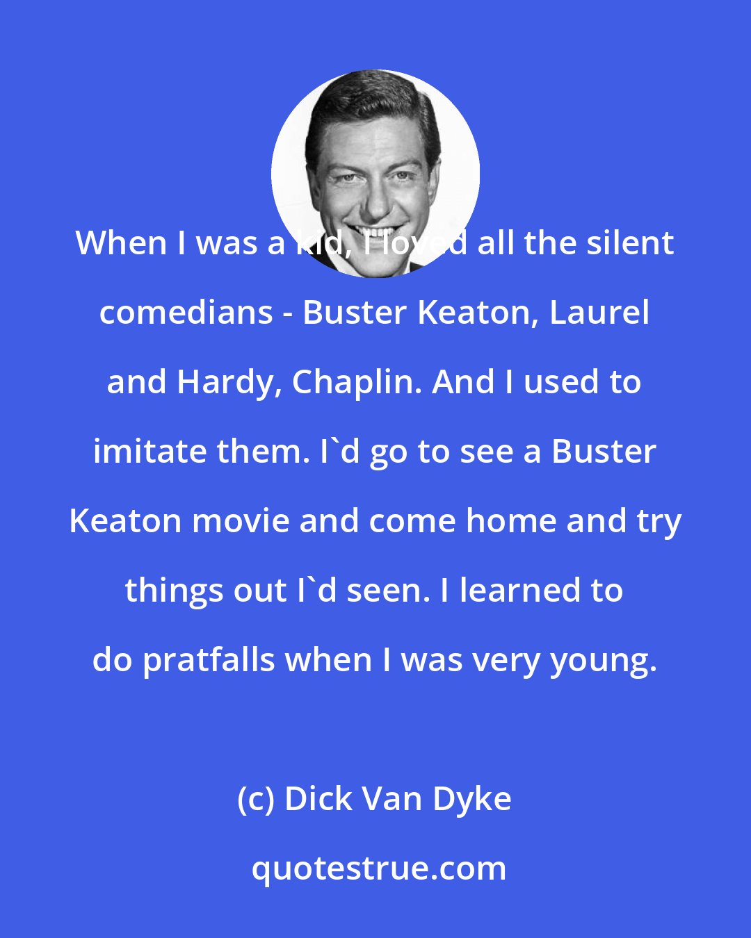 Dick Van Dyke: When I was a kid, I loved all the silent comedians - Buster Keaton, Laurel and Hardy, Chaplin. And I used to imitate them. I'd go to see a Buster Keaton movie and come home and try things out I'd seen. I learned to do pratfalls when I was very young.