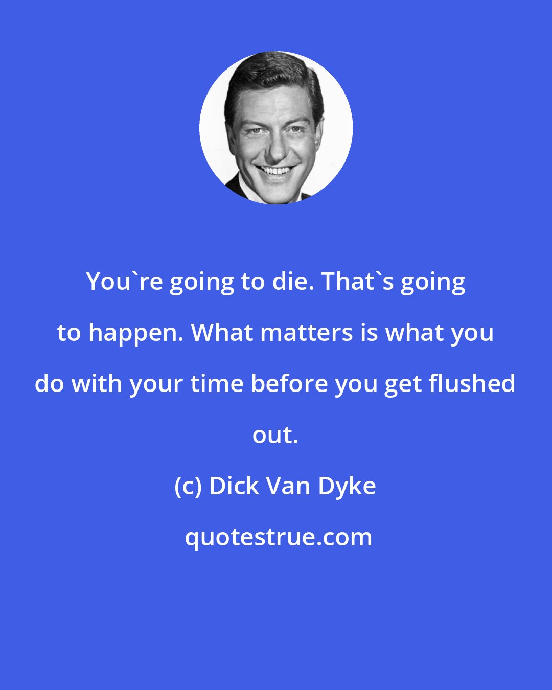 Dick Van Dyke: You're going to die. That's going to happen. What matters is what you do with your time before you get flushed out.