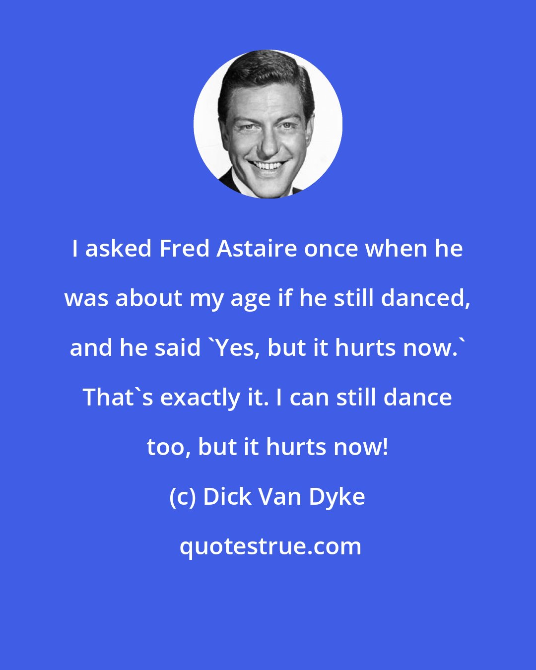 Dick Van Dyke: I asked Fred Astaire once when he was about my age if he still danced, and he said 'Yes, but it hurts now.' That's exactly it. I can still dance too, but it hurts now!