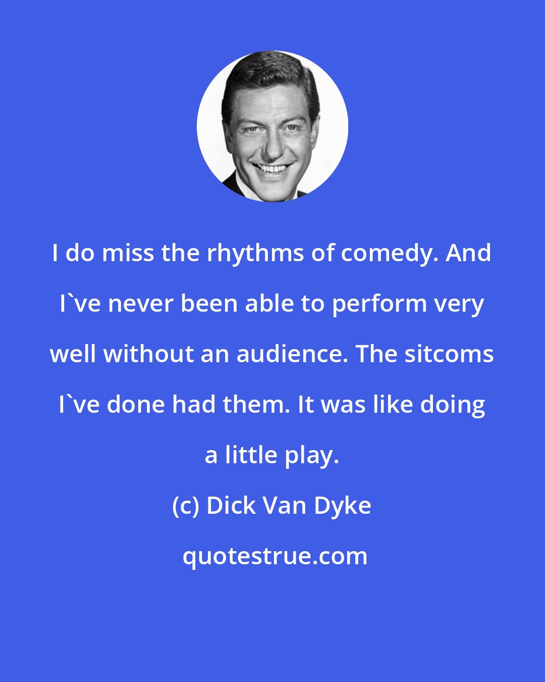 Dick Van Dyke: I do miss the rhythms of comedy. And I've never been able to perform very well without an audience. The sitcoms I've done had them. It was like doing a little play.