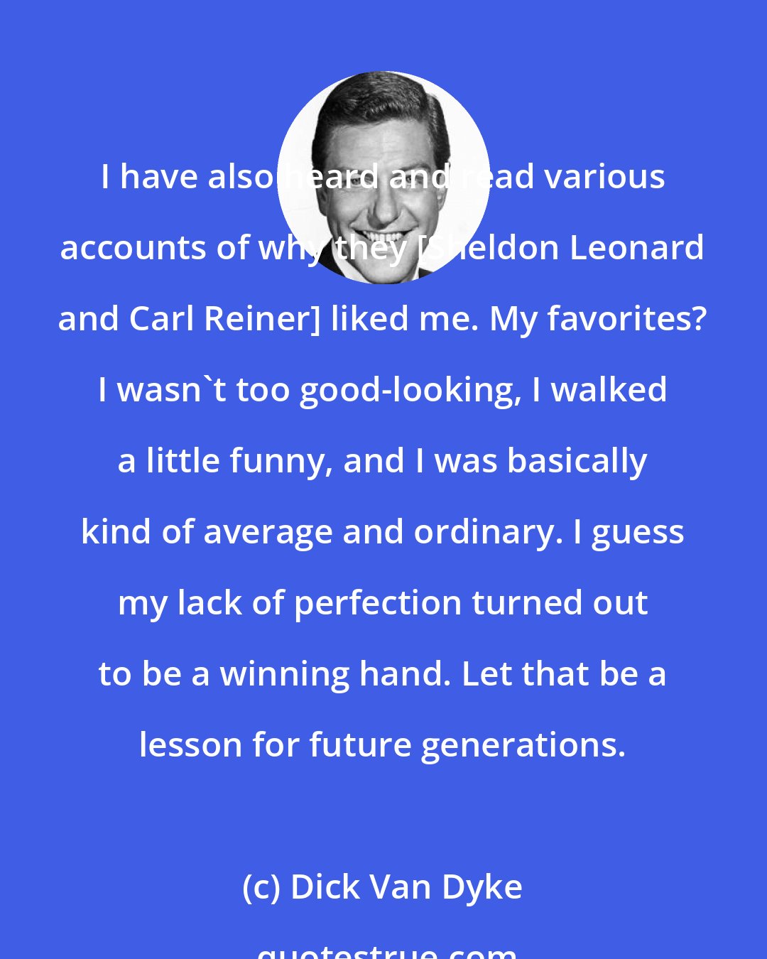 Dick Van Dyke: I have also heard and read various accounts of why they [Sheldon Leonard and Carl Reiner] liked me. My favorites? I wasn't too good-looking, I walked a little funny, and I was basically kind of average and ordinary. I guess my lack of perfection turned out to be a winning hand. Let that be a lesson for future generations.