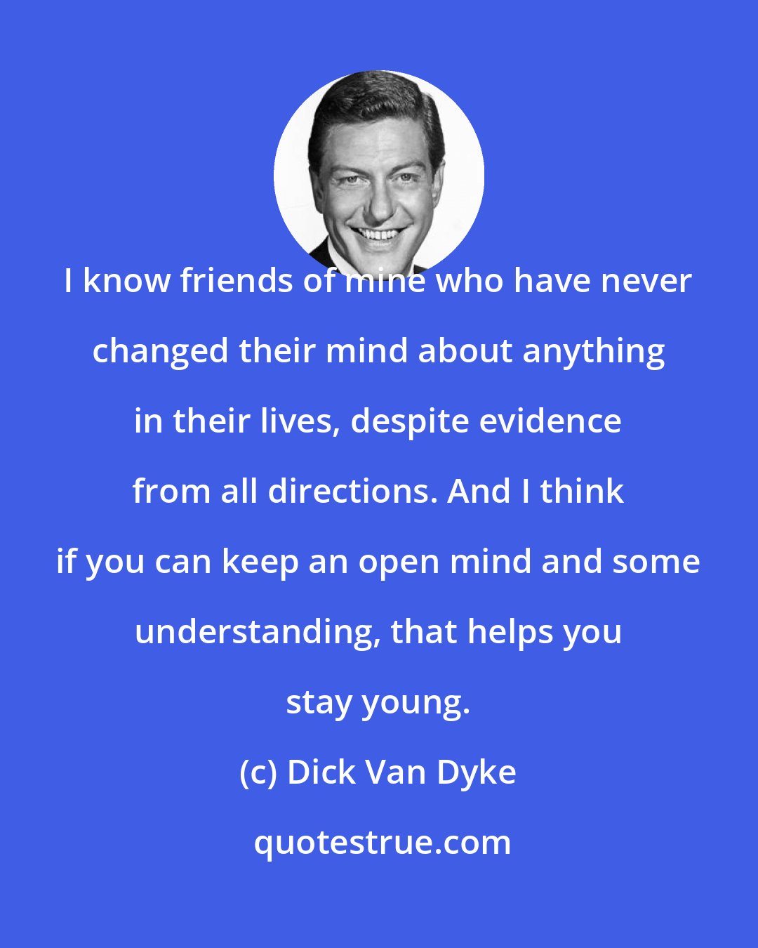 Dick Van Dyke: I know friends of mine who have never changed their mind about anything in their lives, despite evidence from all directions. And I think if you can keep an open mind and some understanding, that helps you stay young.